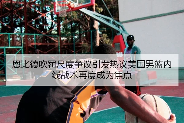 恩比德吹罚尺度争议引发热议美国男篮内线战术再度成为焦点