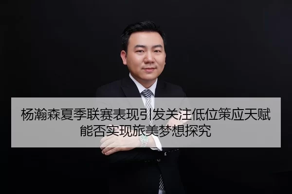 杨瀚森夏季联赛表现引发关注低位策应天赋能否实现旅美梦想探究